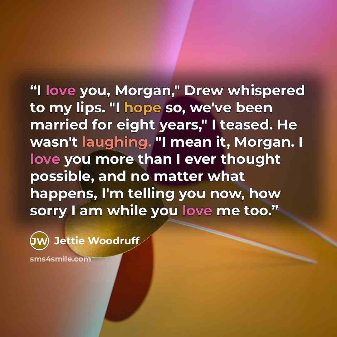 “I love you, Morgan," Drew whispered to my lips. "I hope so, we've been married for eight years," I teased. He wasn't laughing. "I mean it, Morgan. I love you more than I ever thought possible, and no matter what happens, I'm telling you now, how sorry I am while you love me too.” quote by Jettie Woodruff