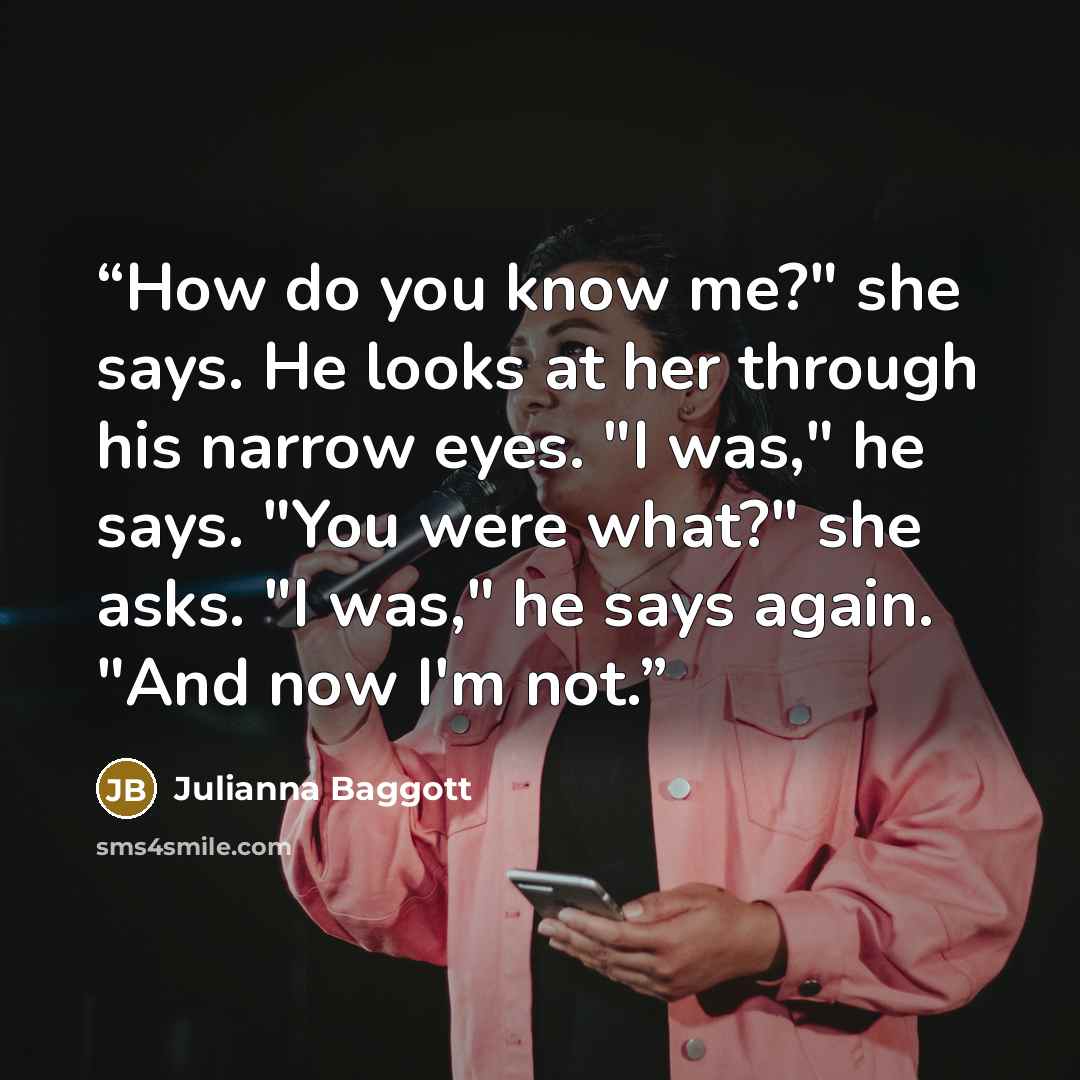 “How do you know me?" she says. He looks at her through his narrow eyes. "I was," he says. "You were what?" she asks. "I was," he says again. "And now I'm not.” quote by Julianna Baggott