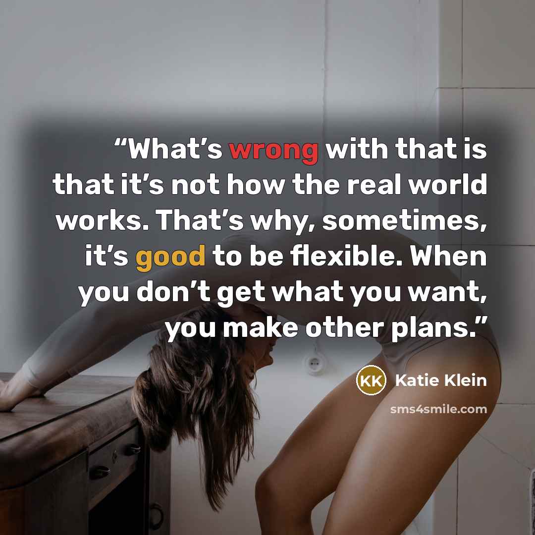 “What’s wrong with that is that it’s not how the real world works. That’s why, sometimes, it’s good to be flexible. When you don’t get what you want, you make other plans.” quote by Katie Klein