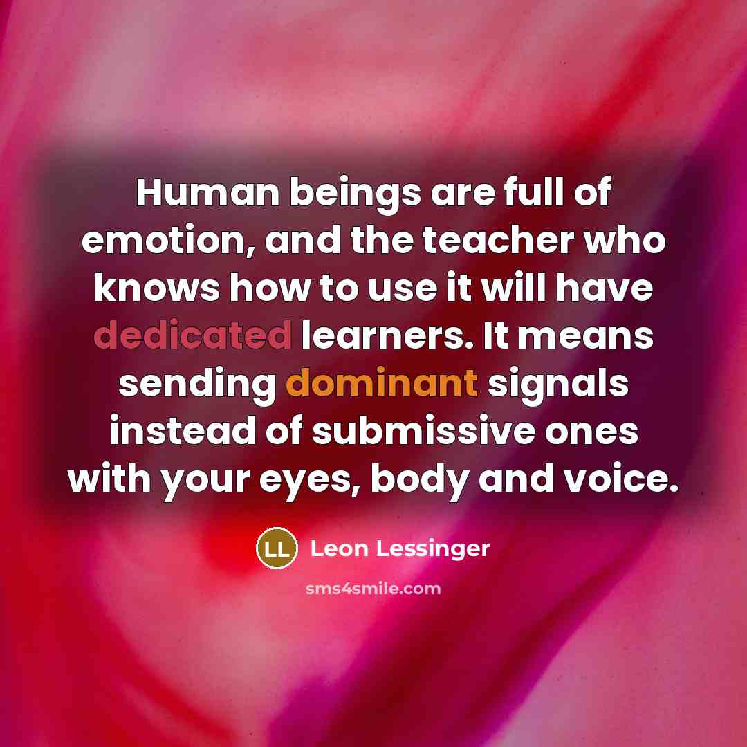 “Human beings are full of emotion, and the teacher who knows how to use it will have dedicated learners. It means sending dominant signals instead of submissive ones with your eyes, body and voice.” quote by Leon Lessinger
