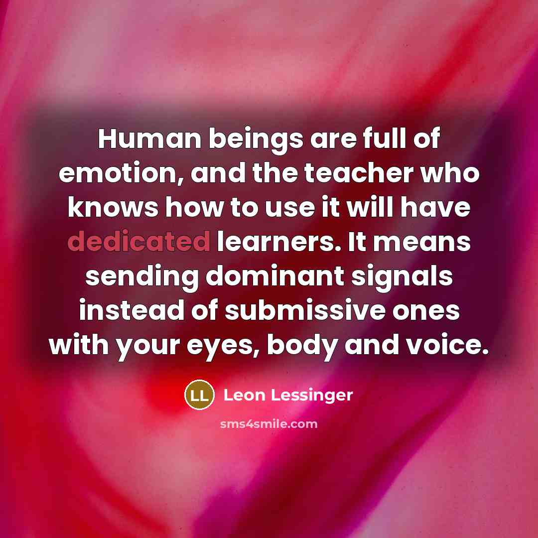 “Human beings are full of emotion, and the teacher who knows how to use it will have dedicated learners. It means sending dominant signals instead of submissive ones with your eyes, body and voice.” quote by Leon Lessinger