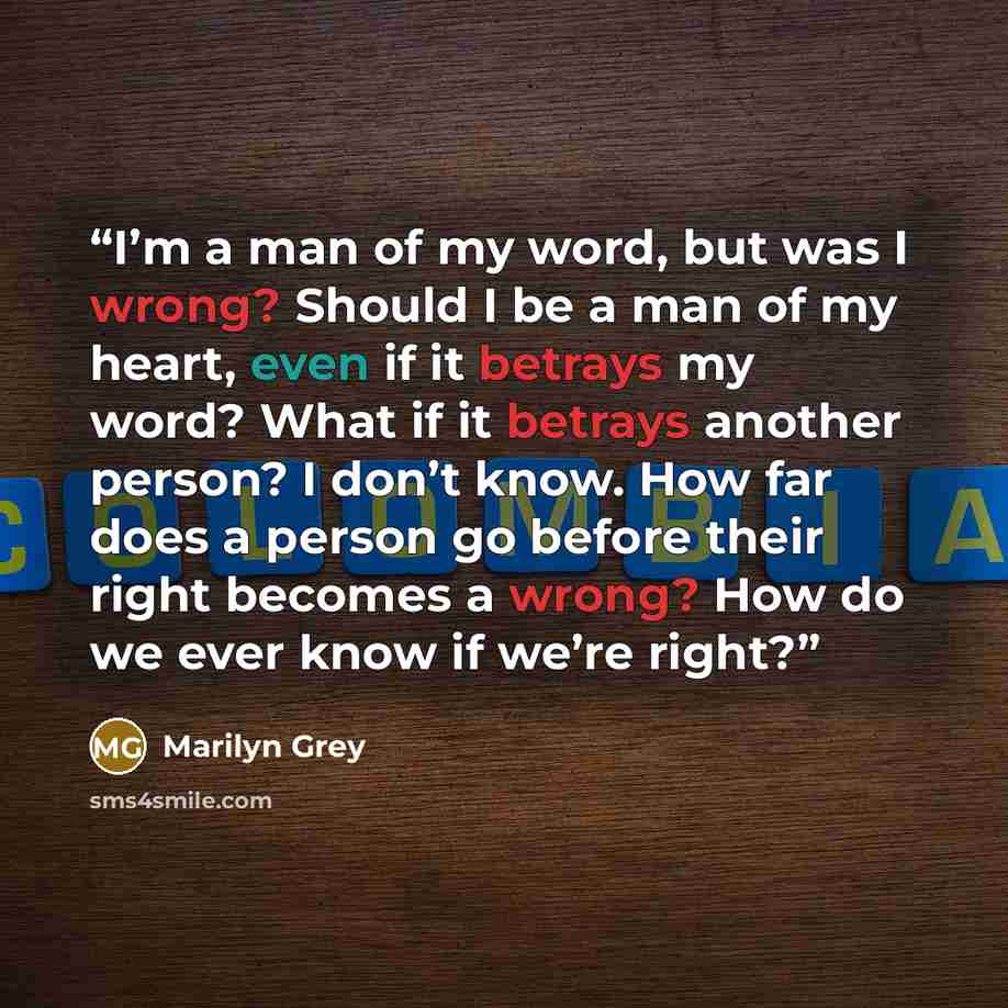 “I’m a man of my word, but was I wrong? Should I be a man of my heart, even if it betrays my word? What if it betrays another person? I don’t know. How far does a person go before their right becomes a wrong? How do we ever know if we’re right?” quote by Marilyn Grey