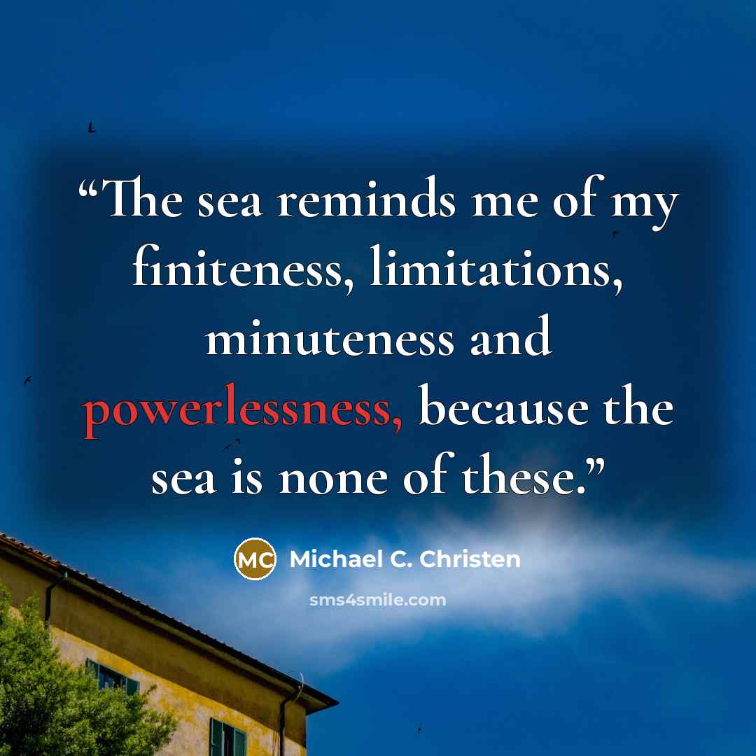 “The sea reminds me of my finiteness, limitations, minuteness and powerlessness, because the sea is none of these.” quote by Michael C. Christen