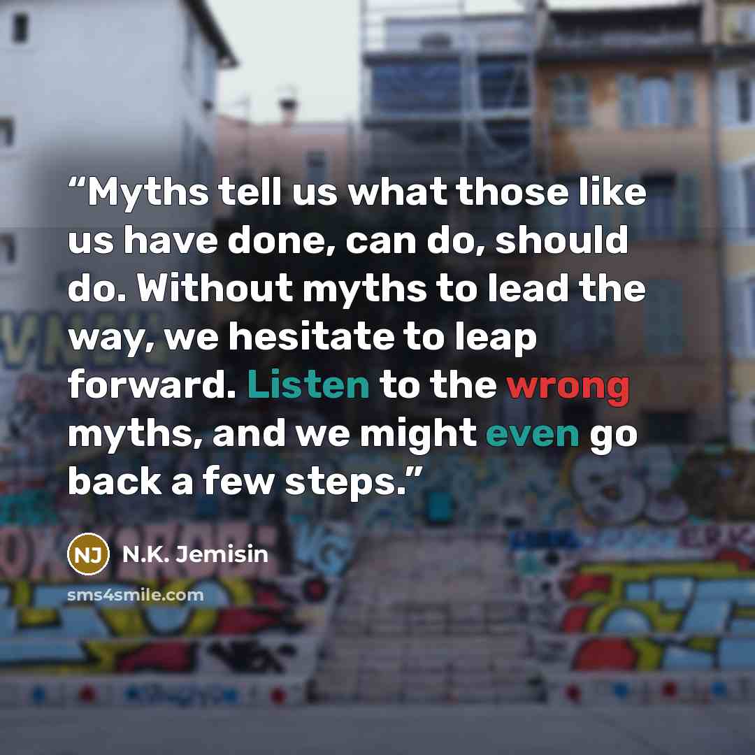 “Myths tell us what those like us have done, can do, should do. Without myths to lead the way, we hesitate to leap forward. Listen to the wrong myths, and we might even go back a few steps.” quote by N.K. Jemisin