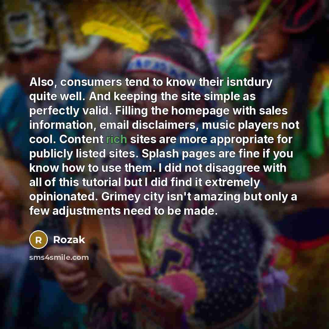 “Also, consumers tend to know their isntdury quite well. And keeping the site simple as perfectly valid. Filling the homepage with sales information, email disclaimers, music players not cool. Content rich sites are more appropriate for publicly listed sites. Splash pages are fine if you know how…” quote by Rozak