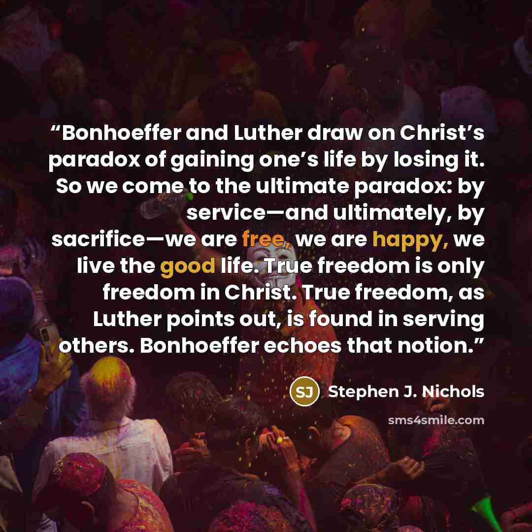 “Bonhoeffer and Luther draw on Christ’s paradox of gaining one’s life by losing it. So we come to the ultimate paradox: by service—and ultimately, by sacrifice—we are free, we are happy, we live the good life. True freedom is only freedom in Christ. True freedom, as Luther points out, is found in…” quote by Stephen J. Nichols