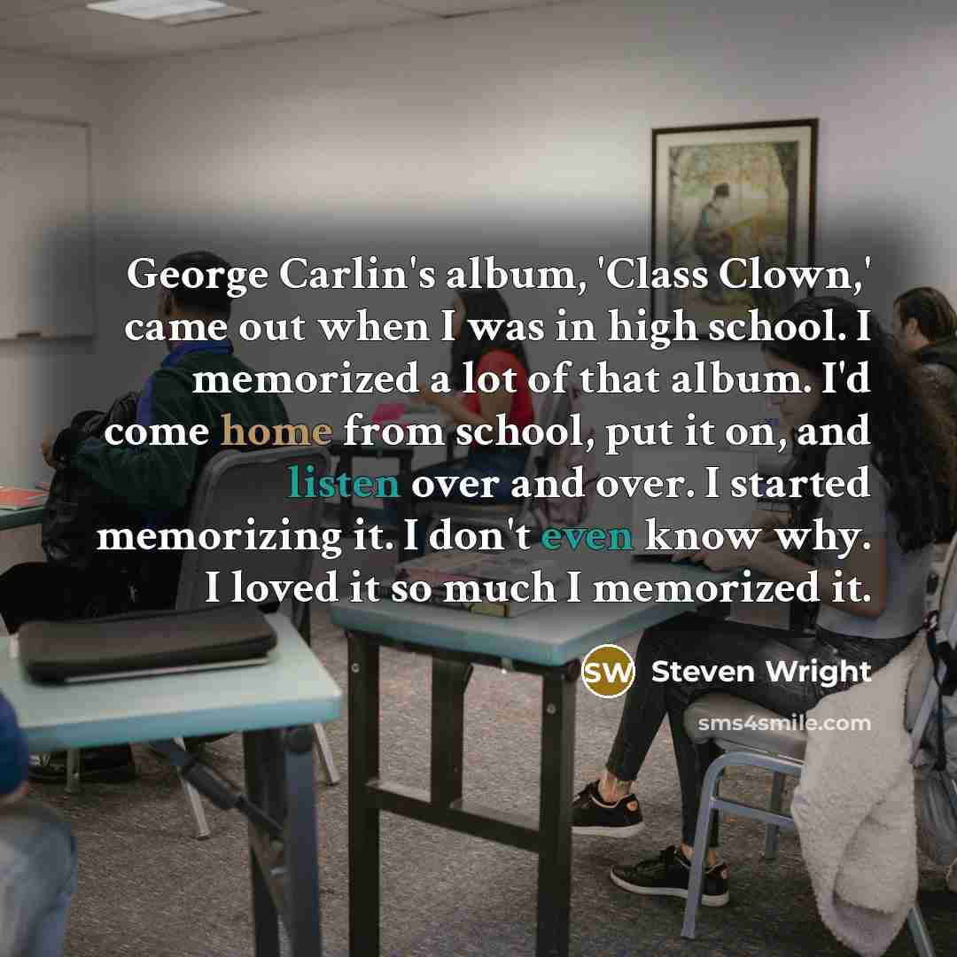 “George Carlin's album, 'Class Clown,' came out when I was in high school. I memorized a lot of that album. I'd come home from school, put it on, and listen over and over. I started memorizing it. I don't even know why. I loved it so much I memorized it.” quote by Steven Wright