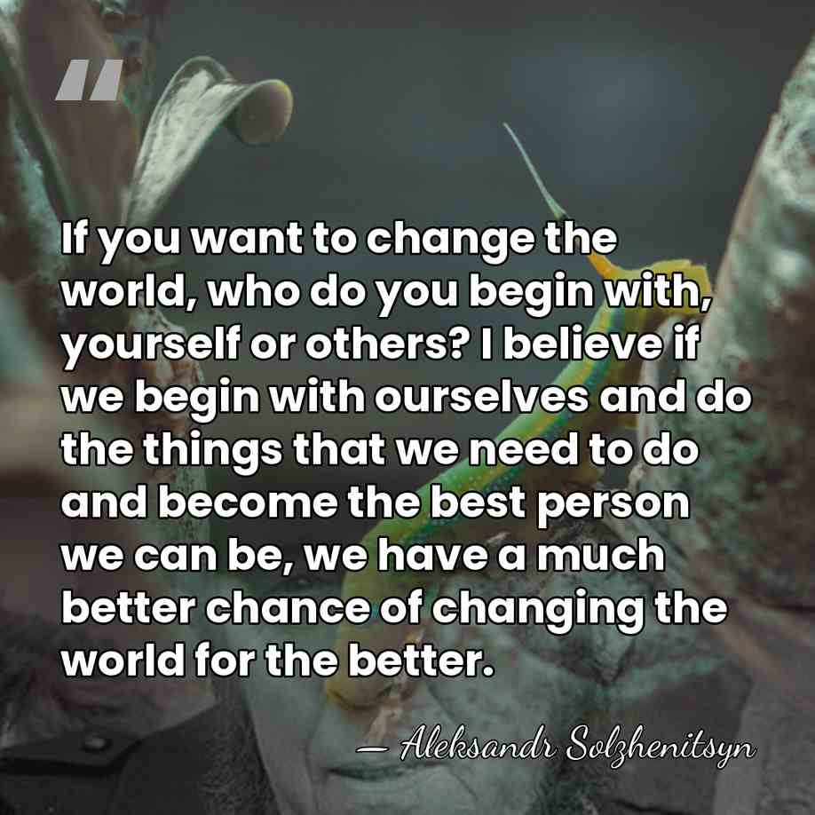 If you want to change the world, who do you begin with,&hellip; - Aleksandr Solzhenitsyn
