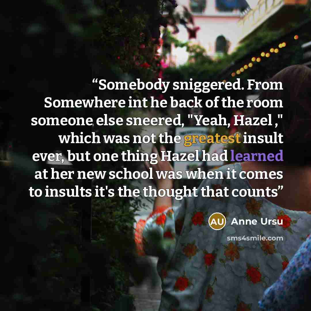 “Somebody sniggered. From Somewhere int he back of the room someone else sneered, "Yeah, Hazel ," which was not the greatest insult ever, but one thing Hazel had learned at her new school was when it comes to insults it's the thought that counts” quote by Anne Ursu