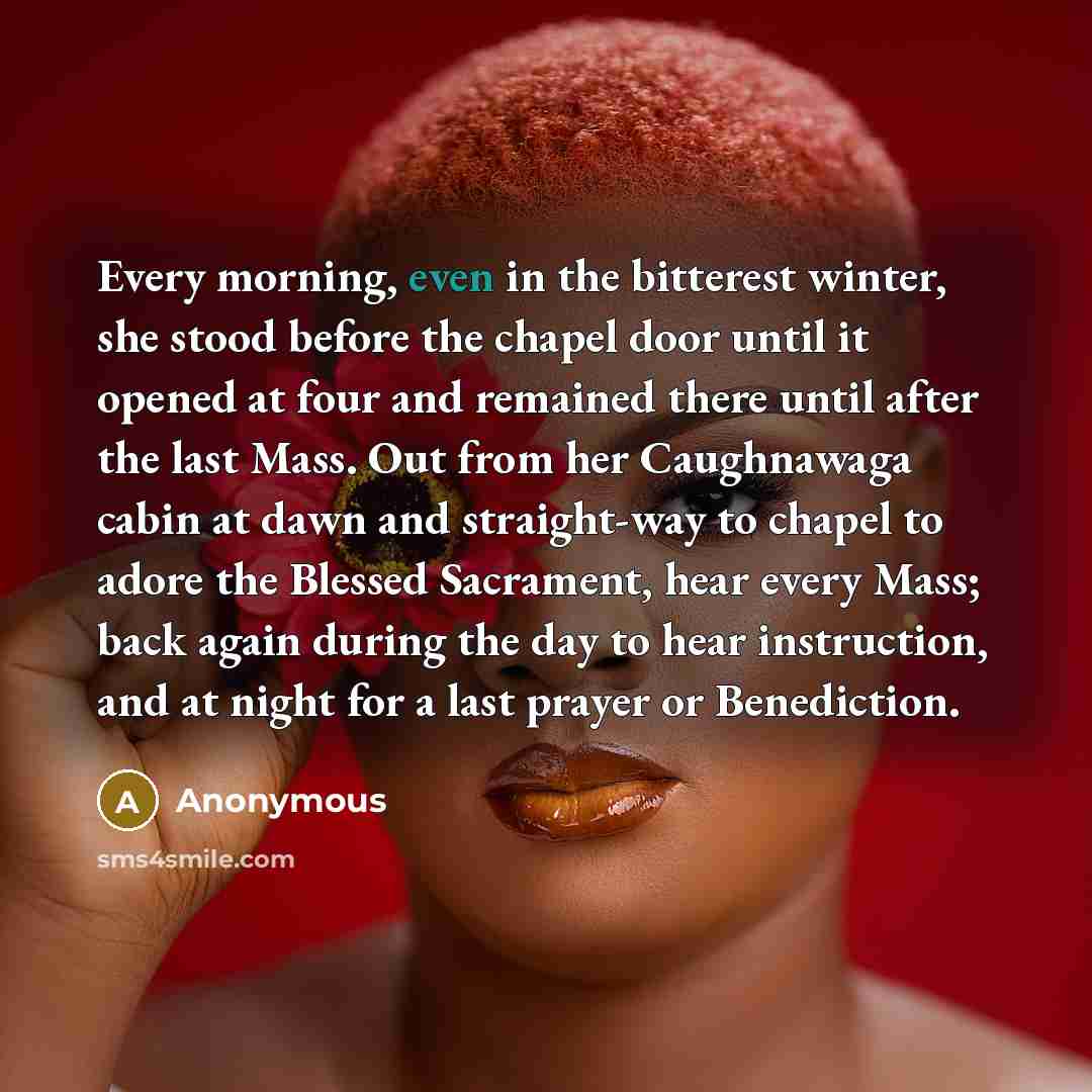 “Every morning, even in the bitterest winter, she stood before the chapel door until it opened at four and remained there until after the last Mass. Out from her Caughnawaga cabin at dawn and straight-way to chapel to adore the Blessed Sacrament, hear every Mass; back again during the day to hear…” quote by Anonymous