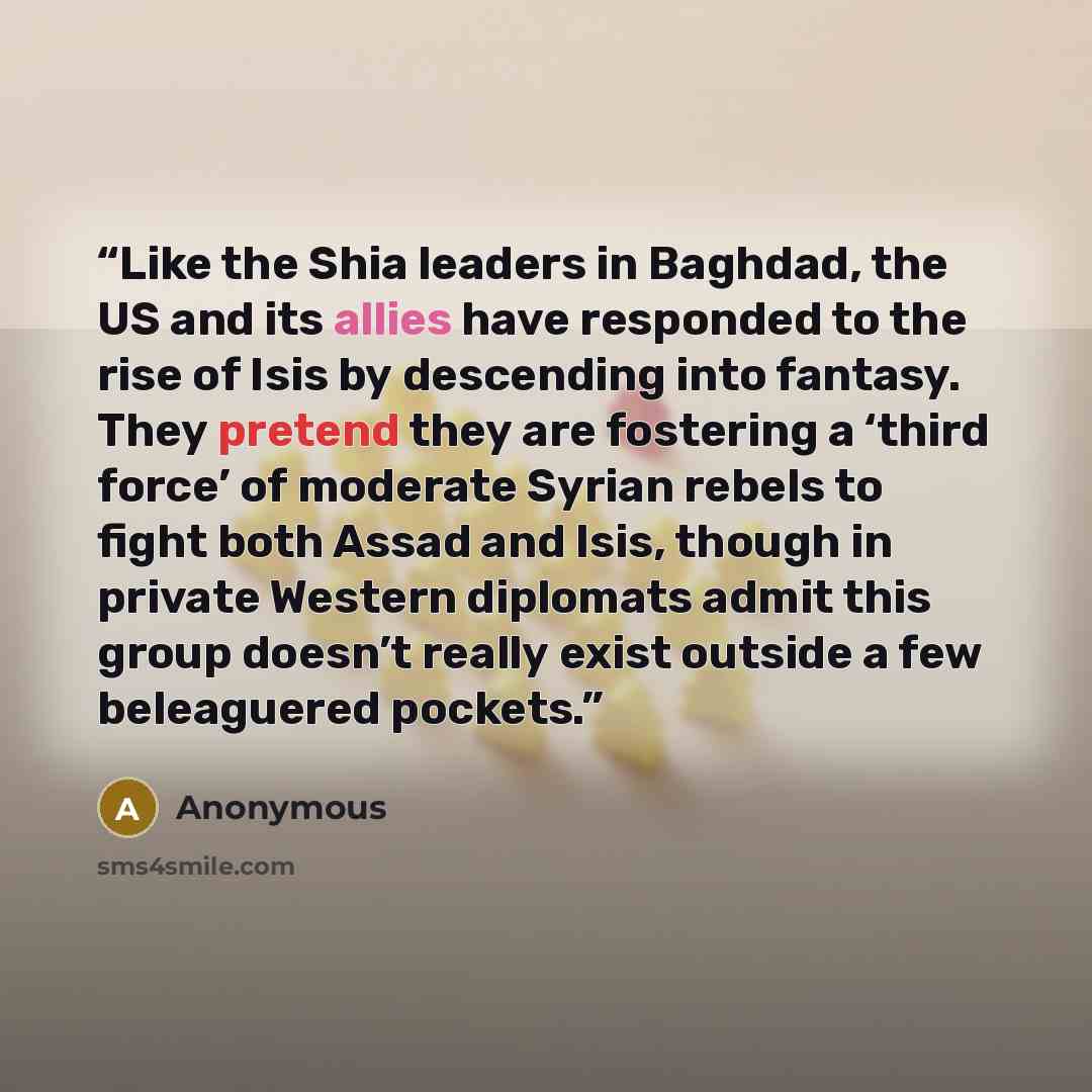 “Like the Shia leaders in Baghdad, the US and its allies have responded to the rise of Isis by descending into fantasy. They pretend they are fostering a ‘third force’ of moderate Syrian rebels to fight both Assad and Isis, though in private Western diplomats admit this group doesn’t really exist…” quote by Anonymous