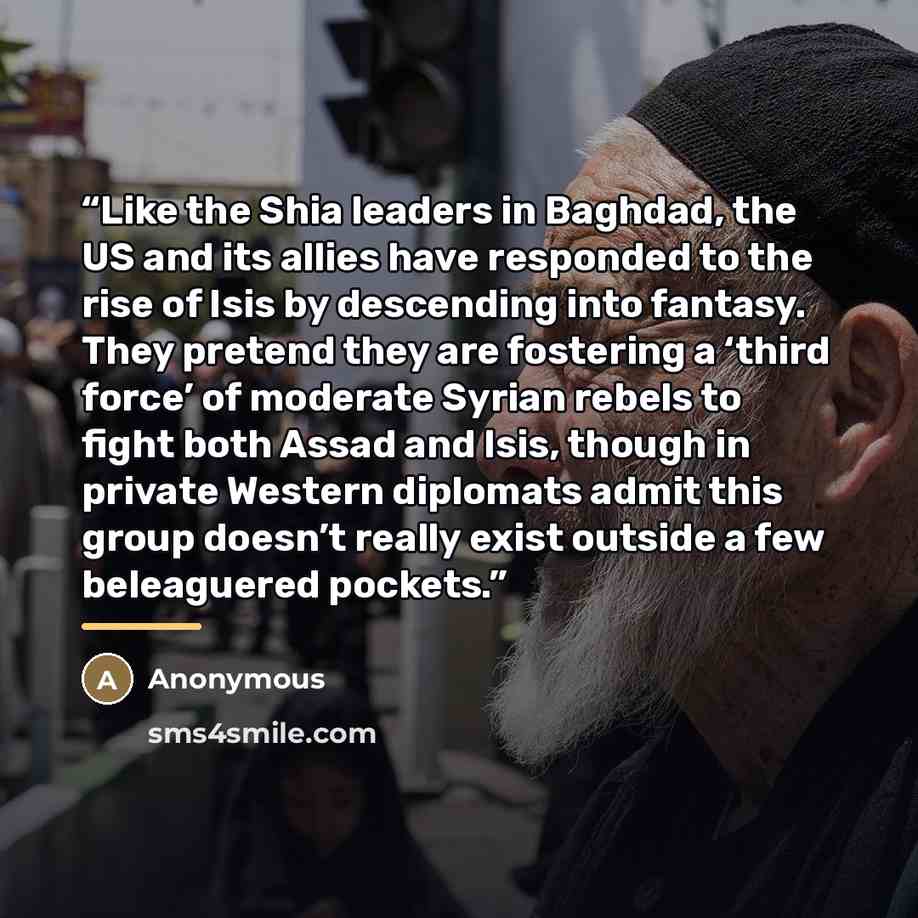 “Like the Shia leaders in Baghdad, the US and its allies have responded to the rise of Isis by descending into fantasy. They pretend they are fostering a ‘third force’ of moderate Syrian rebels to fight both Assad and Isis, though in private Western diplomats admit this group doesn’t really exist…” quote by Anonymous