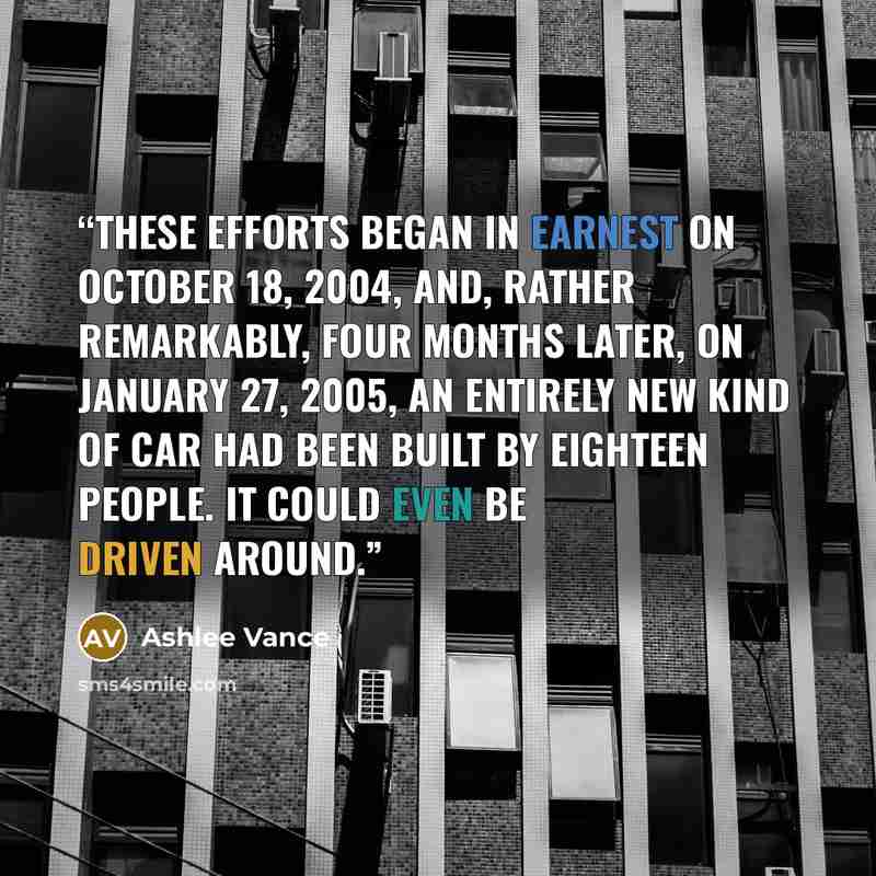 “These efforts began in earnest on October 18, 2004, and, rather remarkably, four months later, on January 27, 2005, an entirely new kind of car had been built by eighteen people. It could even be driven around.” quote by Ashlee Vance