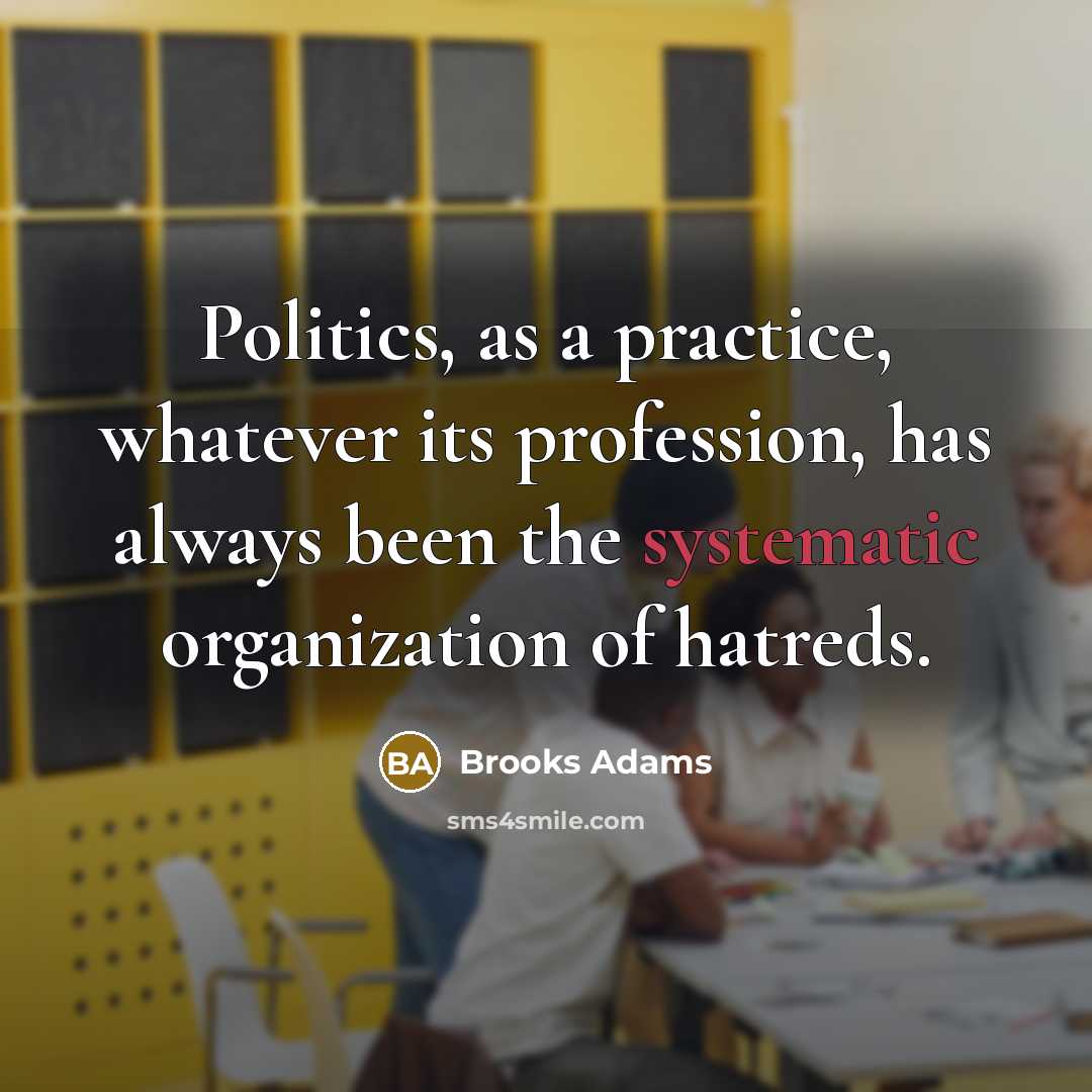 “Politics, as a practice, whatever its profession, has always been…” quote by Brooks Adams