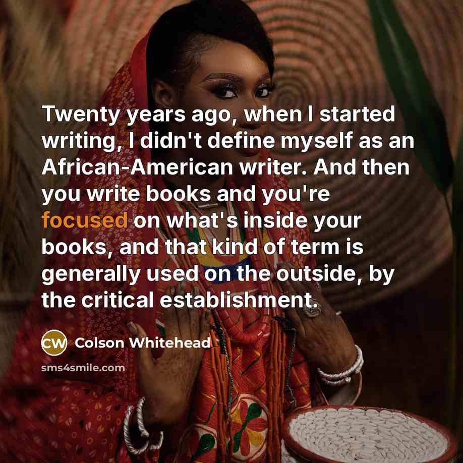 “Twenty years ago, when I started writing, I didn't define myself as an African-American writer. And then you write books and you're focused on what's inside your books, and that kind of term is generally used on the outside, by the critical establishment.” quote by Colson Whitehead