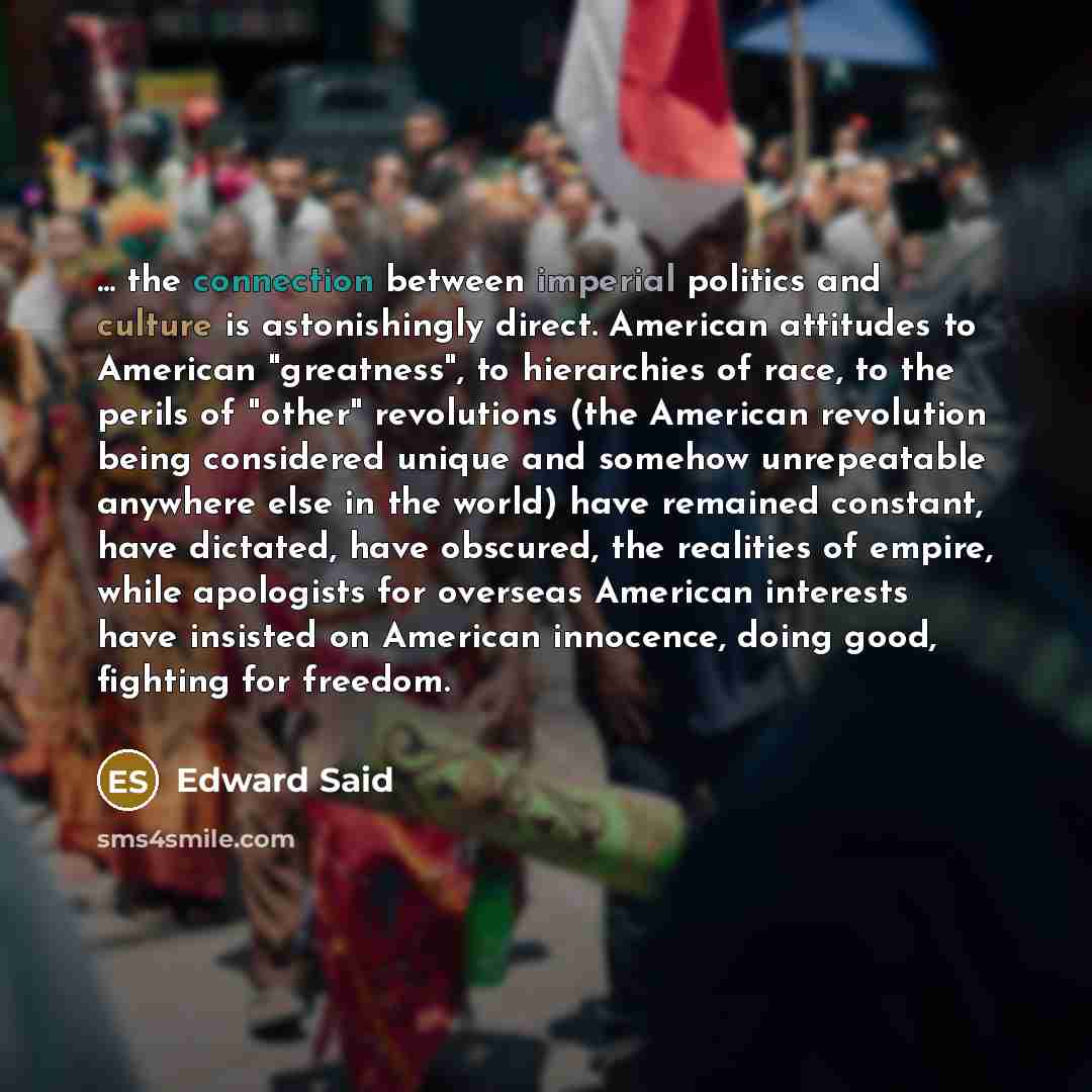 “... the connection between imperial politics and culture is astonishingly direct. American attitudes to American "greatness", to hierarchies of race, to the perils of "other" revolutions (the American revolution being considered unique and somehow unrepeatable anywhere else in the world) have…” quote by Edward Said