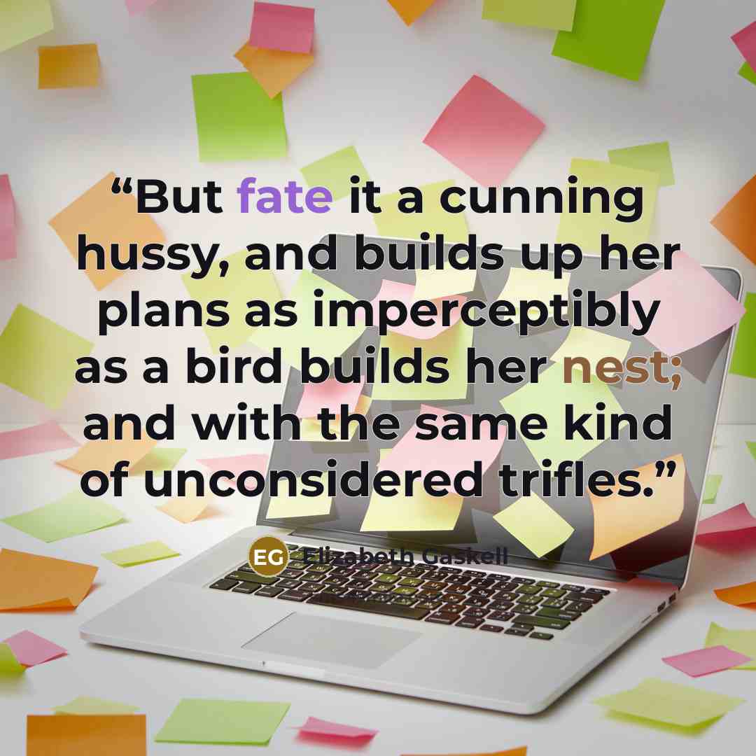 “But fate it a cunning hussy, and builds up her plans as imperceptibly as a bird builds her nest; and with the same kind of unconsidered trifles.” quote by Elizabeth Gaskell