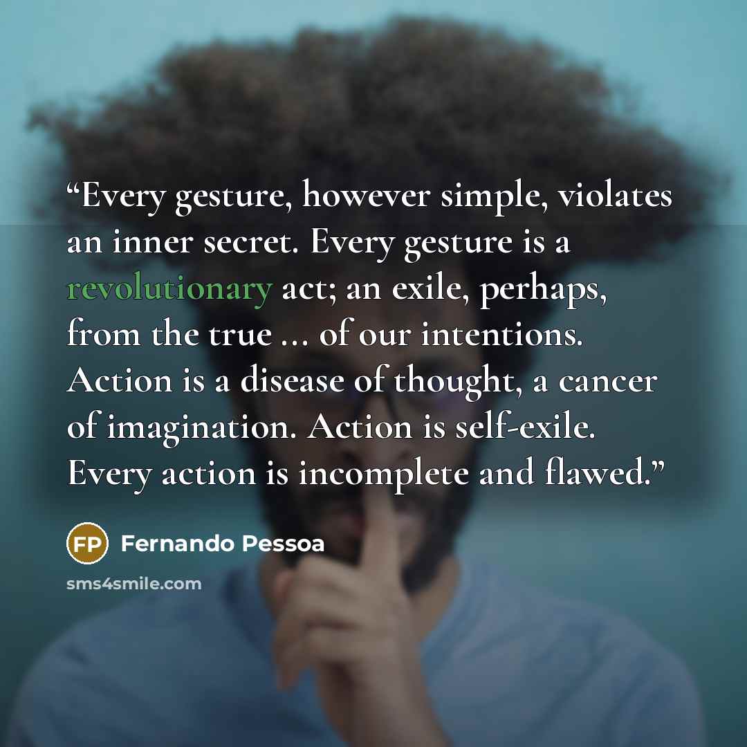 “Every gesture, however simple, violates an inner secret. Every gesture is a revolutionary act; an exile, perhaps, from the true ... of our intentions. Action is a disease of thought, a cancer of imagination. Action is self-exile. Every action is incomplete and flawed.” quote by Fernando Pessoa