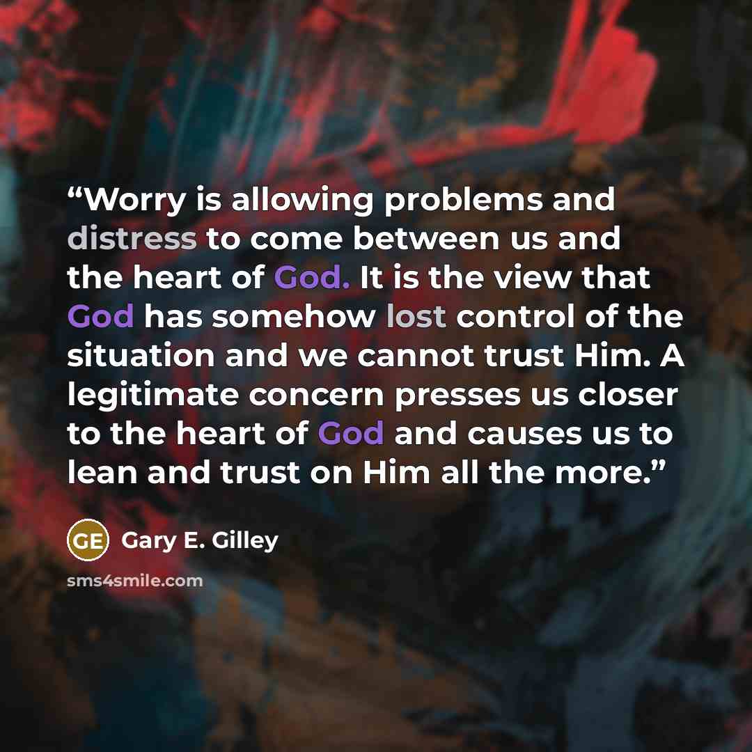 “Worry is allowing problems and distress to come between us and the heart of God. It is the view that God has somehow lost control of the situation and we cannot trust Him. A legitimate concern presses us closer to the heart of God and causes us to lean and trust on Him all the more.” quote by Gary E. Gilley