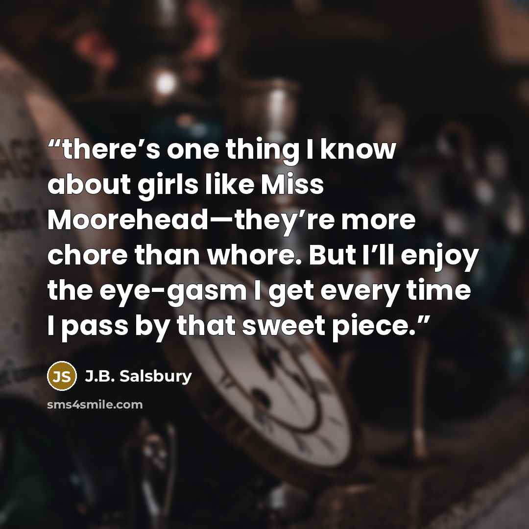 “there’s one thing I know about girls like Miss Moorehead—they’re more chore than whore. But I’ll enjoy the eye-gasm I get every time I pass by that sweet piece.” quote by J.B. Salsbury