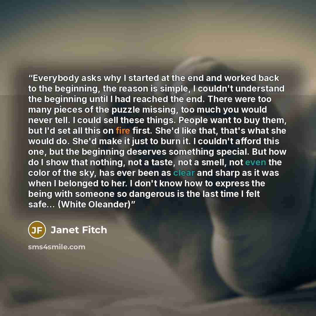 “Everybody asks why I started at the end and worked back to the beginning, the reason is simple, I couldn't understand the beginning until I had reached the end. There were too many pieces of the puzzle missing, too much you would never tell. I could sell these things. People want to buy them, but…” quote by Janet Fitch