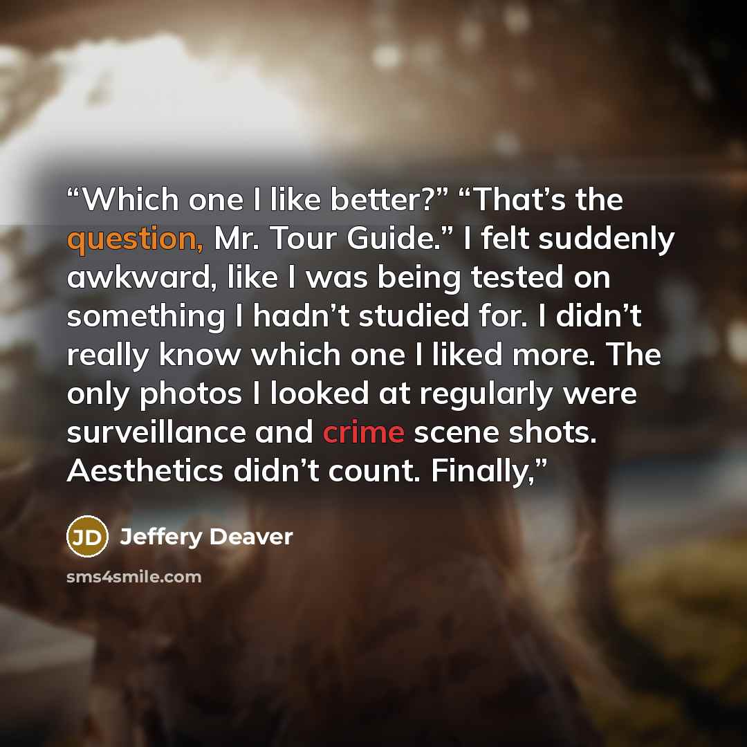 “Which one I like better?” “That’s the question, Mr. Tour Guide.” I felt suddenly awkward, like I was being tested on something I hadn’t studied for. I didn’t really know which one I liked more. The only photos I looked at regularly were surveillance and crime scene shots. Aesthetics didn’t count…” quote by Jeffery Deaver