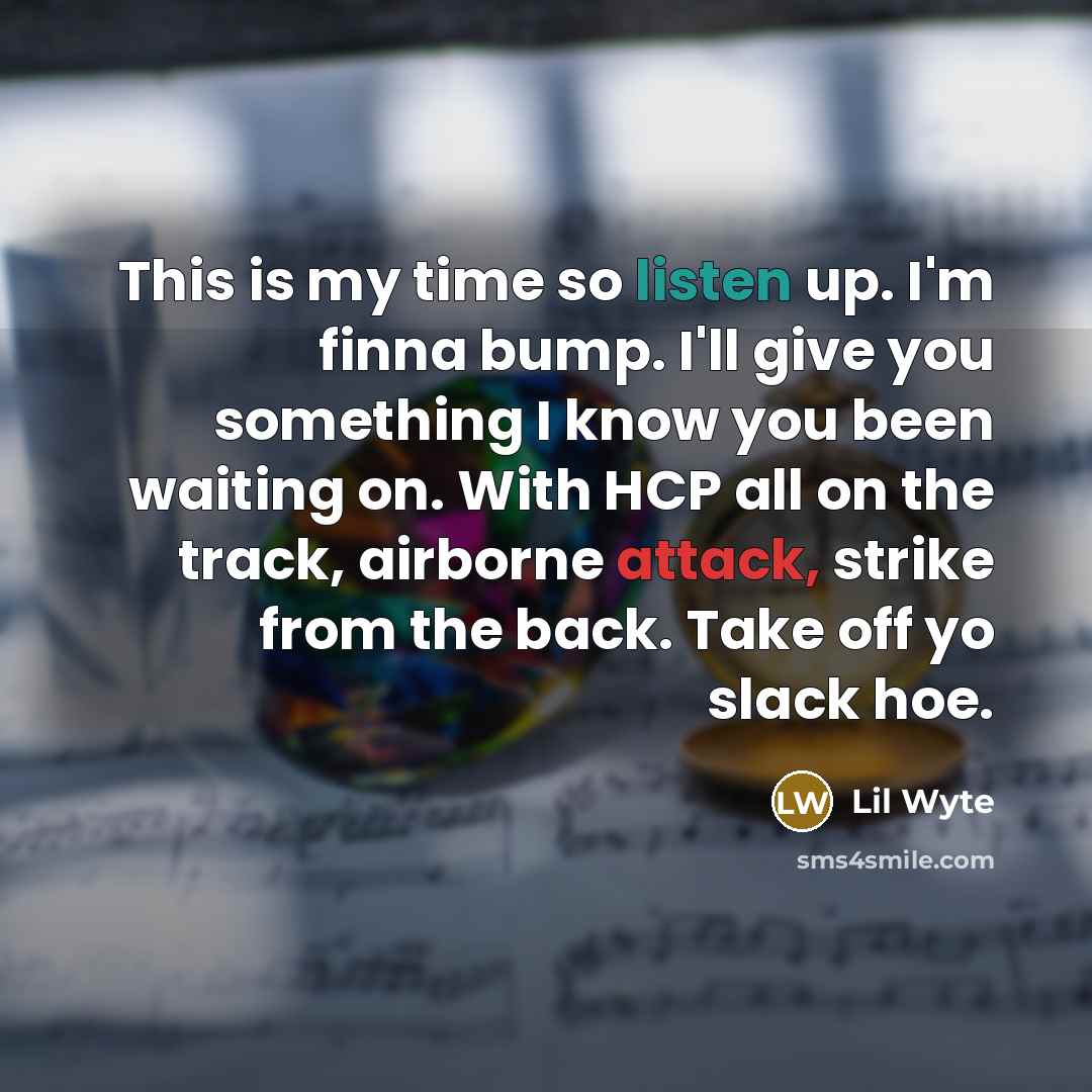 “This is my time so listen up. I'm finna bump. I'll give you something I know you been waiting on. With HCP all on the track, airborne attack, strike from the back. Take off yo slack hoe.” quote by Lil Wyte