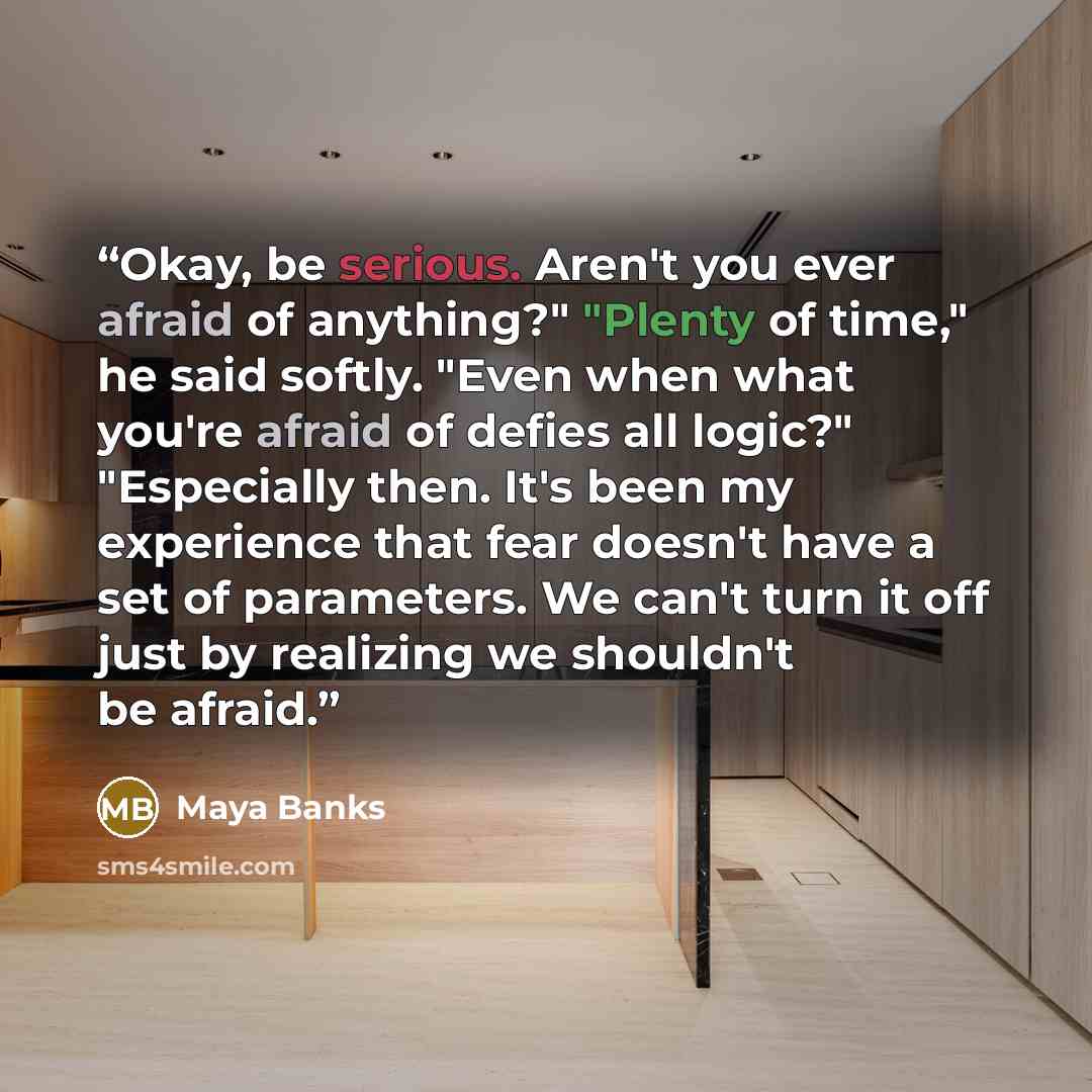 “Okay, be serious. Aren't you ever afraid of anything?" "Plenty of time," he said softly. "Even when what you're afraid of defies all logic?" "Especially then. It's been my experience that fear doesn't have a set of parameters. We can't turn it off just by realizing we shouldn't be afraid.” quote by Maya Banks