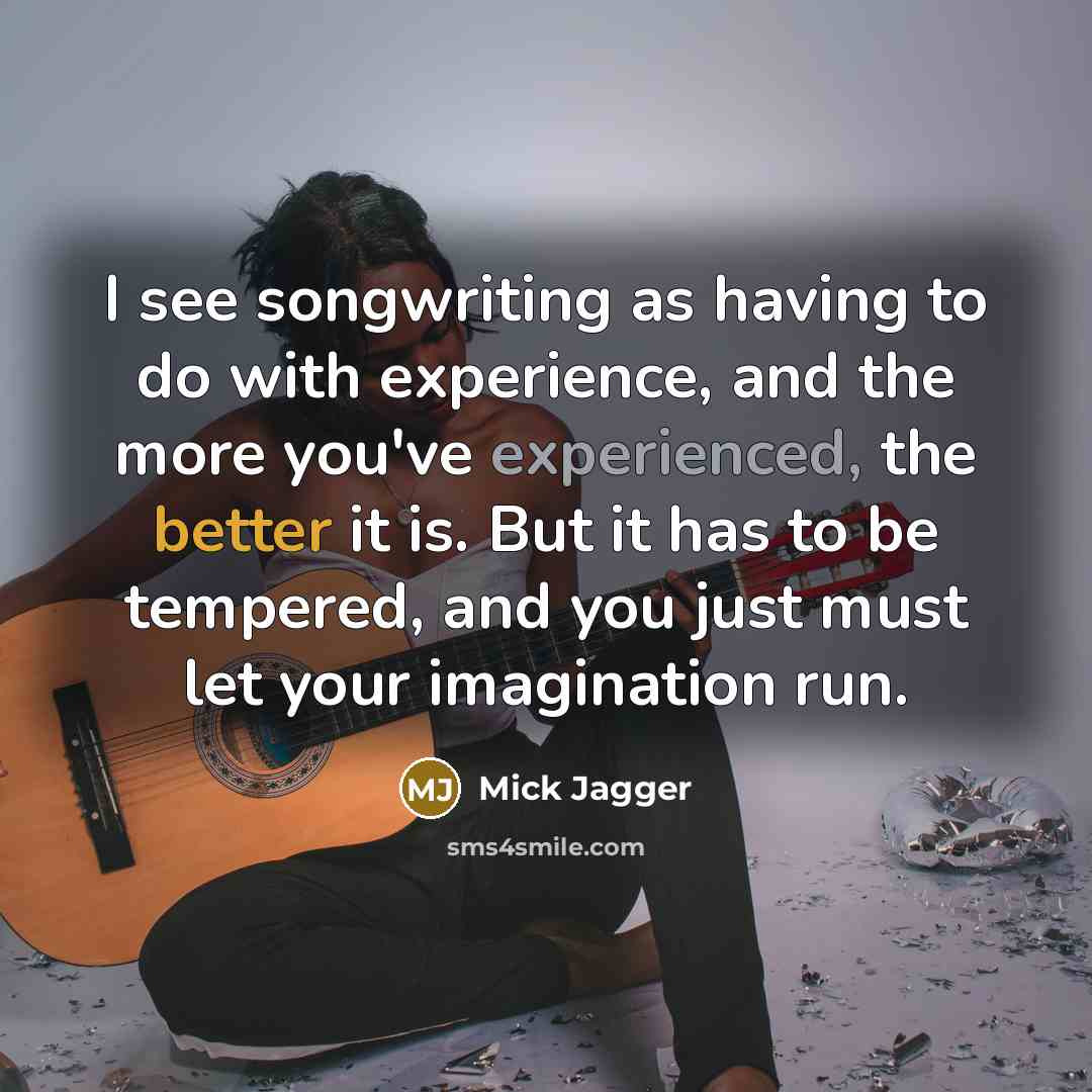 “I see songwriting as having to do with experience, and the more you've experienced, the better it is. But it has to be tempered, and you just must let your imagination run.” quote by Mick Jagger
