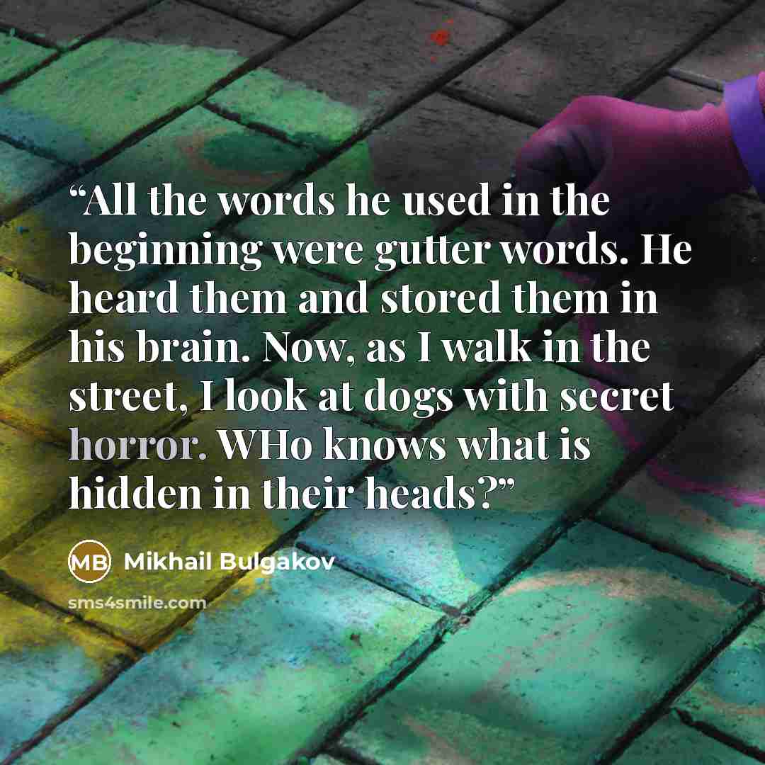 “All the words he used in the beginning were gutter words. He heard them and stored them in his brain. Now, as I walk in the street, I look at dogs with secret horror. WHo knows what is hidden in their heads?” quote by Mikhail Bulgakov