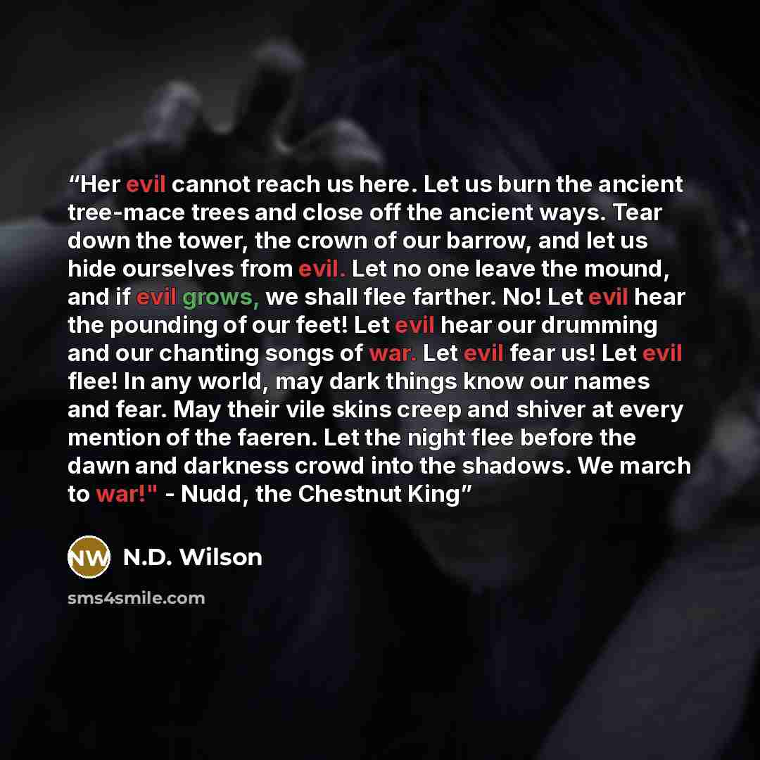“Her evil cannot reach us here. Let us burn the ancient tree-mace trees and close off the ancient ways. Tear down the tower, the crown of our barrow, and let us hide ourselves from evil. Let no one leave the mound, and if evil grows, we shall flee farther. No! Let evil hear the pounding of our…” quote by N.D. Wilson