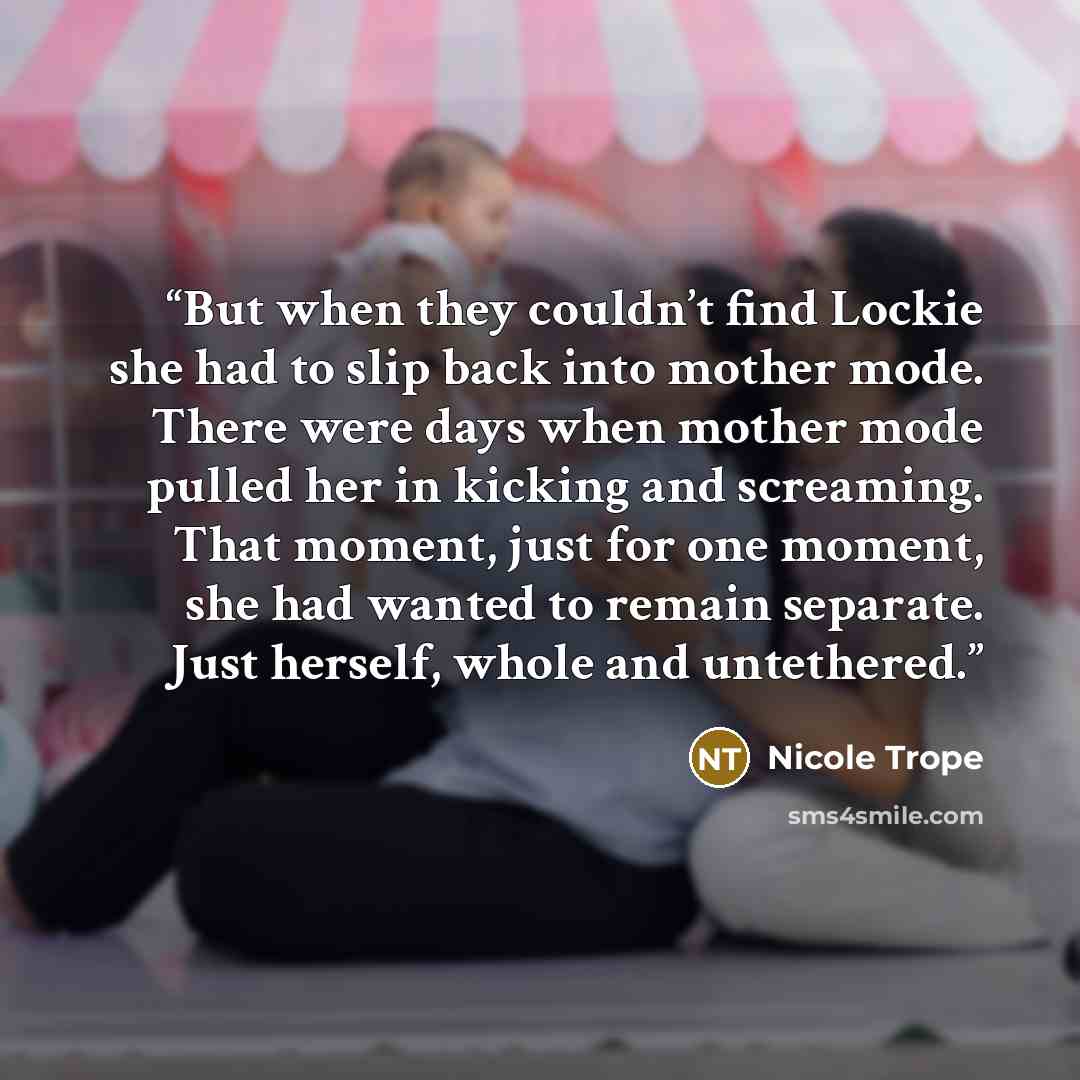 “But when they couldn’t find Lockie she had to slip back into mother mode. There were days when mother mode pulled her in kicking and screaming. That moment, just for one moment, she had wanted to remain separate. Just herself, whole and untethered.” quote by Nicole Trope