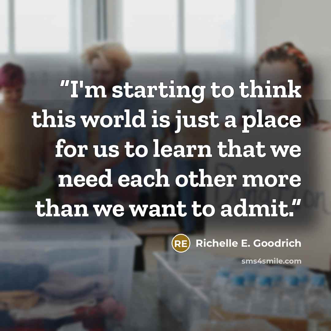 “I'm starting to think this world is just a place for us to learn that we need each other more than we want to admit.” quote by Richelle E. Goodrich