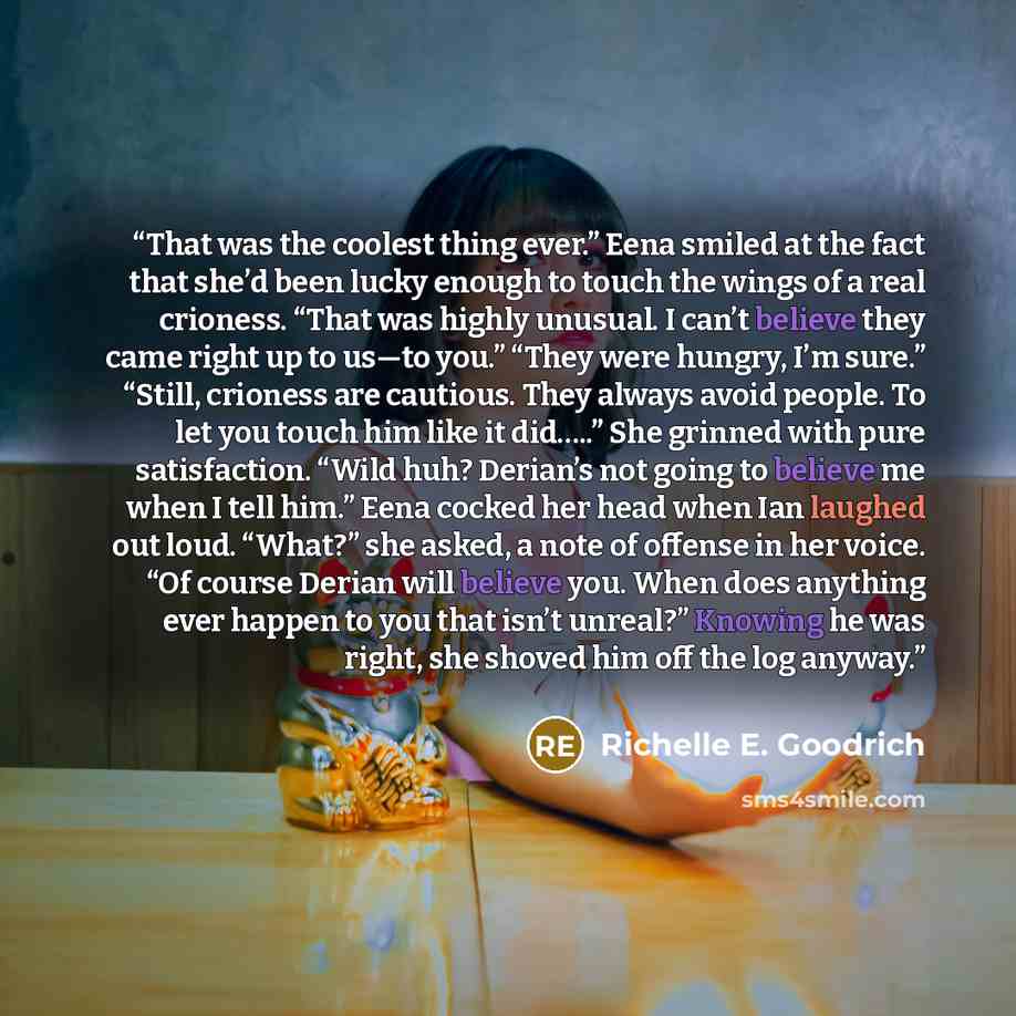“That was the coolest thing ever.” Eena smiled at the fact that she’d been lucky enough to touch the wings of a real crioness. “That was highly unusual. I can’t believe they came right up to us—to you.” “They were hungry, I’m sure.” “Still, crioness are cautious. They always avoid people. To let…” quote by Richelle E. Goodrich
