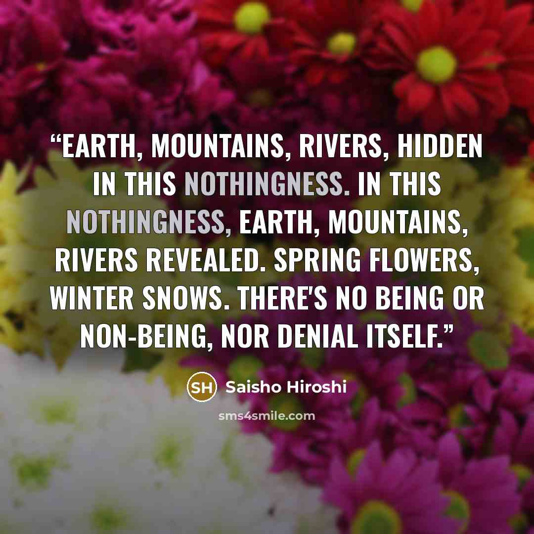 “Earth, mountains, rivers, hidden in this nothingness. In this nothingness, earth, mountains, rivers revealed. Spring flowers, winter snows. There's no being or non-being, nor denial itself.” quote by Saisho Hiroshi