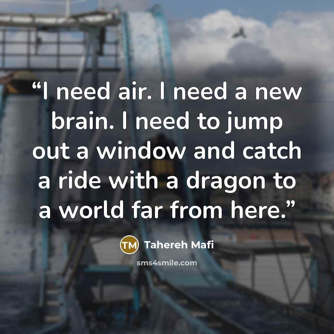 “I need air. I need a new brain. I need to jump out a window and catch a ride with a dragon to a world far from here.” quote by Tahereh Mafi
