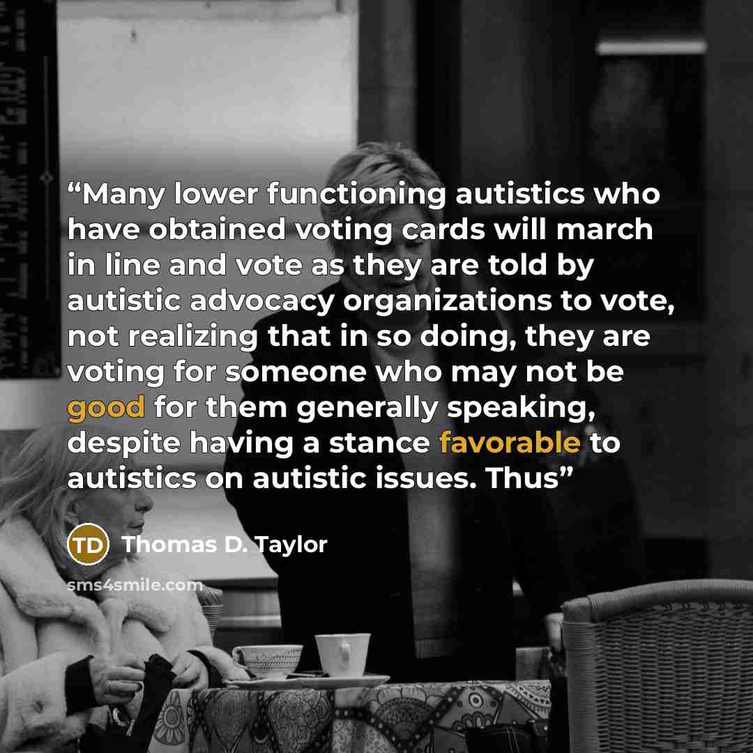 “Many lower functioning autistics who have obtained voting cards will march in line and vote as they are told by autistic advocacy organizations to vote, not realizing that in so doing, they are voting for someone who may not be good for them generally speaking, despite having a stance favorable to…” quote by Thomas D. Taylor