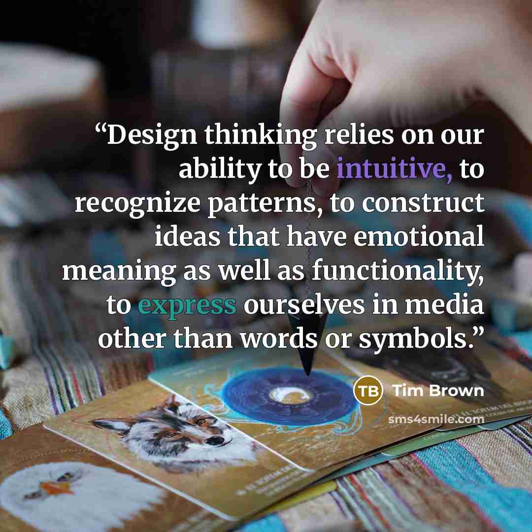 “Design thinking relies on our ability to be intuitive, to recognize patterns, to construct ideas that have emotional meaning as well as functionality, to express ourselves in media other than words or symbols.” quote by Tim Brown