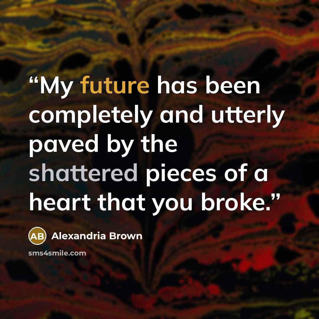 “My future has been completely and utterly paved by the shattered pieces of a heart that you broke.” quote by Alexandria Brown