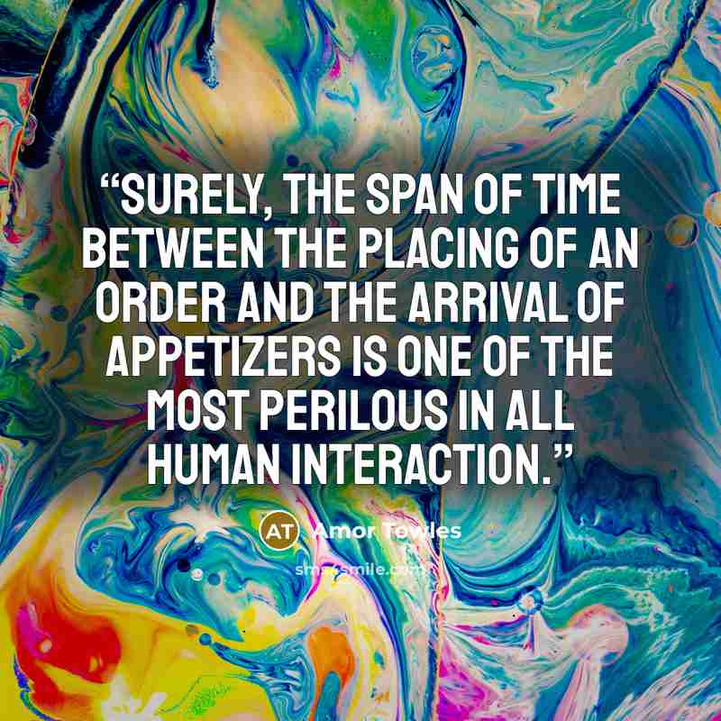 “Surely, the span of time between the placing of an order and the arrival of appetizers is one of the most perilous in all human interaction.” quote by Amor Towles