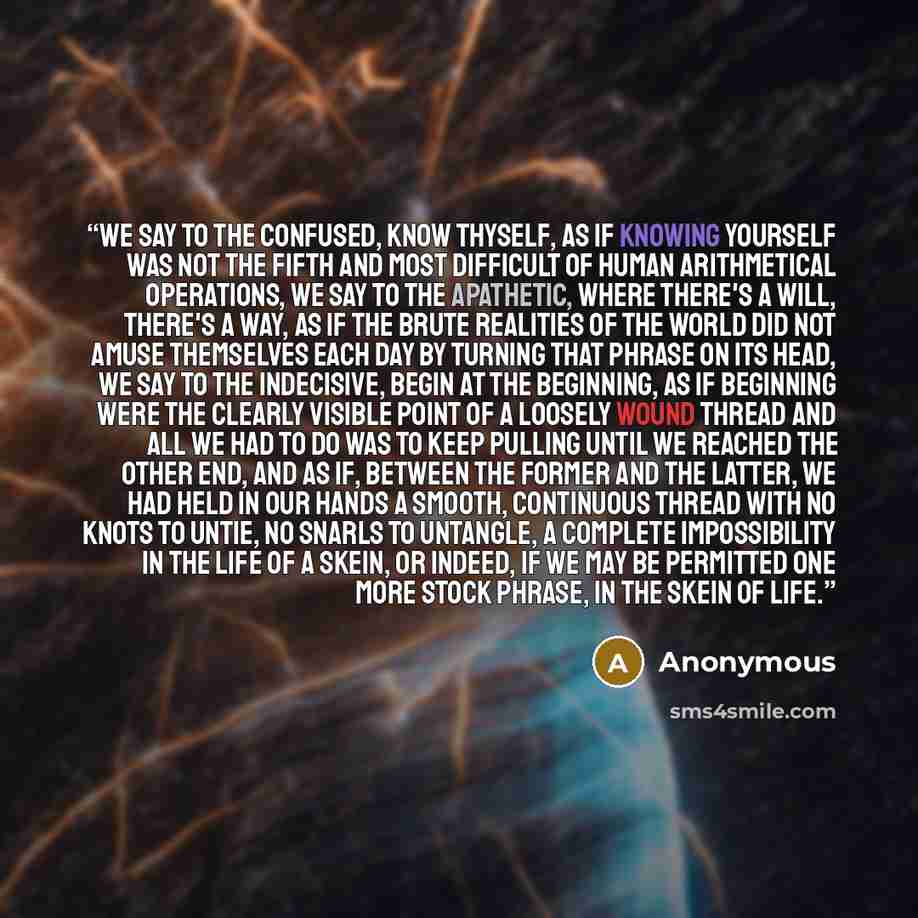 “We say to the confused, Know thyself, as if knowing yourself was not the fifth and most difficult of human arithmetical operations, we say to the apathetic, Where there's a will, there's a way, as if the brute realities of the world did not amuse themselves each day by turning that phrase on its…” quote by Anonymous