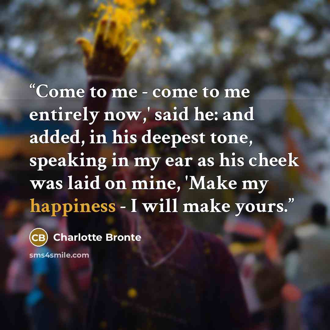 “Come to me - come to me entirely now,' said he: and added, in his deepest tone, speaking in my ear as his cheek was laid on mine, 'Make my happiness - I will make yours.” quote by Charlotte Brontë