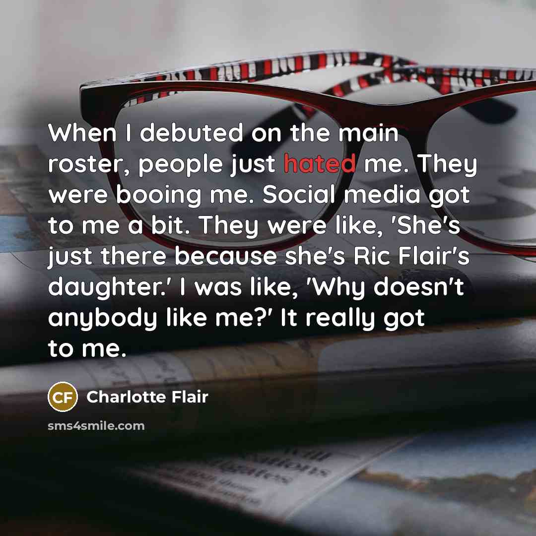 “When I debuted on the main roster, people just hated me. They were booing me. Social media got to me a bit. They were like, 'She's just there because she's Ric Flair's daughter.' I was like, 'Why doesn't anybody like me?' It really got to me.” quote by Charlotte Flair