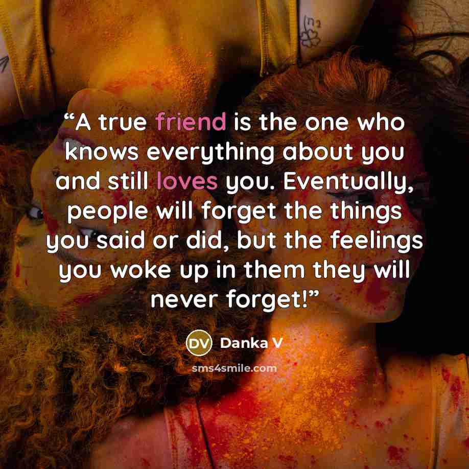 “A true friend is the one who knows everything about you and still loves you. Eventually, people will forget the things you said or did, but the feelings you woke up in them they will never forget!” quote by Danka V