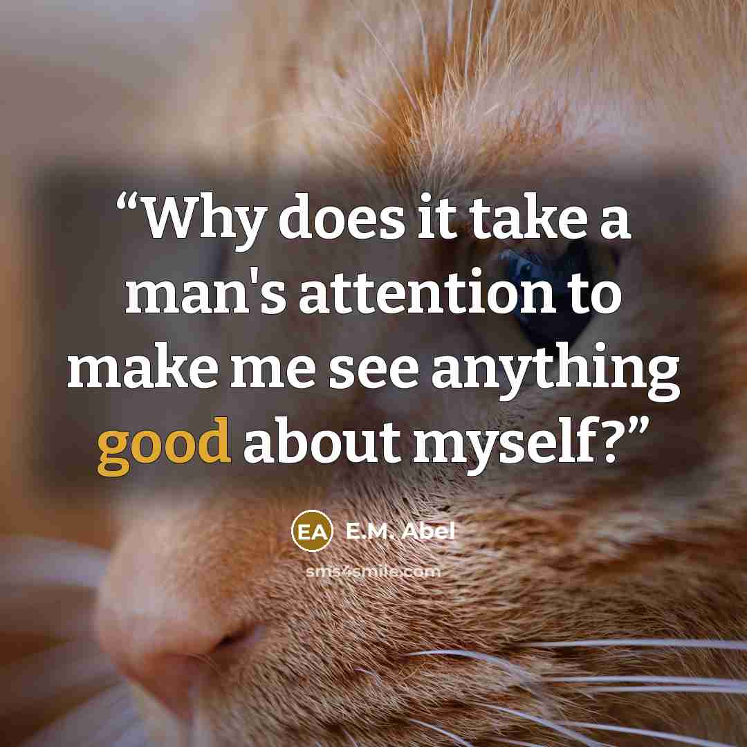 “Why does it take a man's attention to make me see anything good about myself?” quote by E.M. Abel