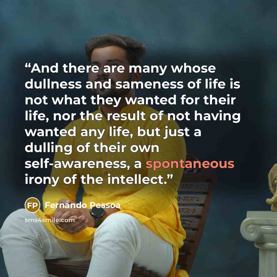 “And there are many whose dullness and sameness of life is not what they wanted for their life, nor the result of not having wanted any life, but just a dulling of their own self-awareness, a spontaneous irony of the intellect.” quote by Fernando Pessoa