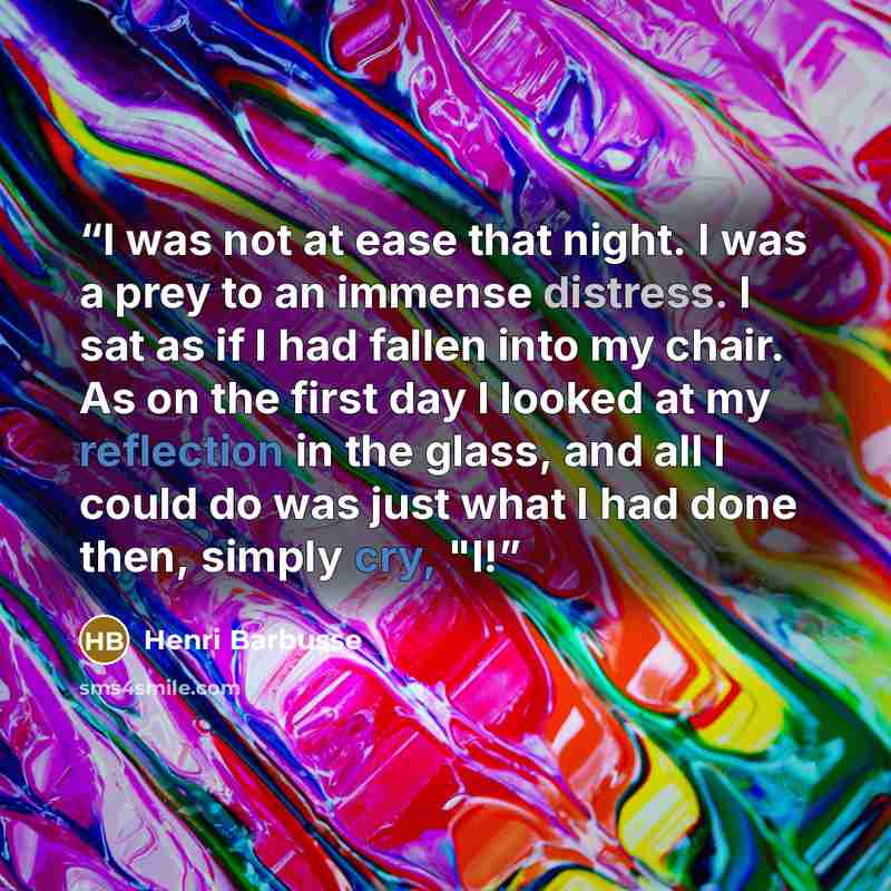 “I was not at ease that night. I was a prey to an immense distress. I sat as if I had fallen into my chair. As on the first day I looked at my reflection in the glass, and all I could do was just what I had done then, simply cry, "I!” quote by Henri Barbusse