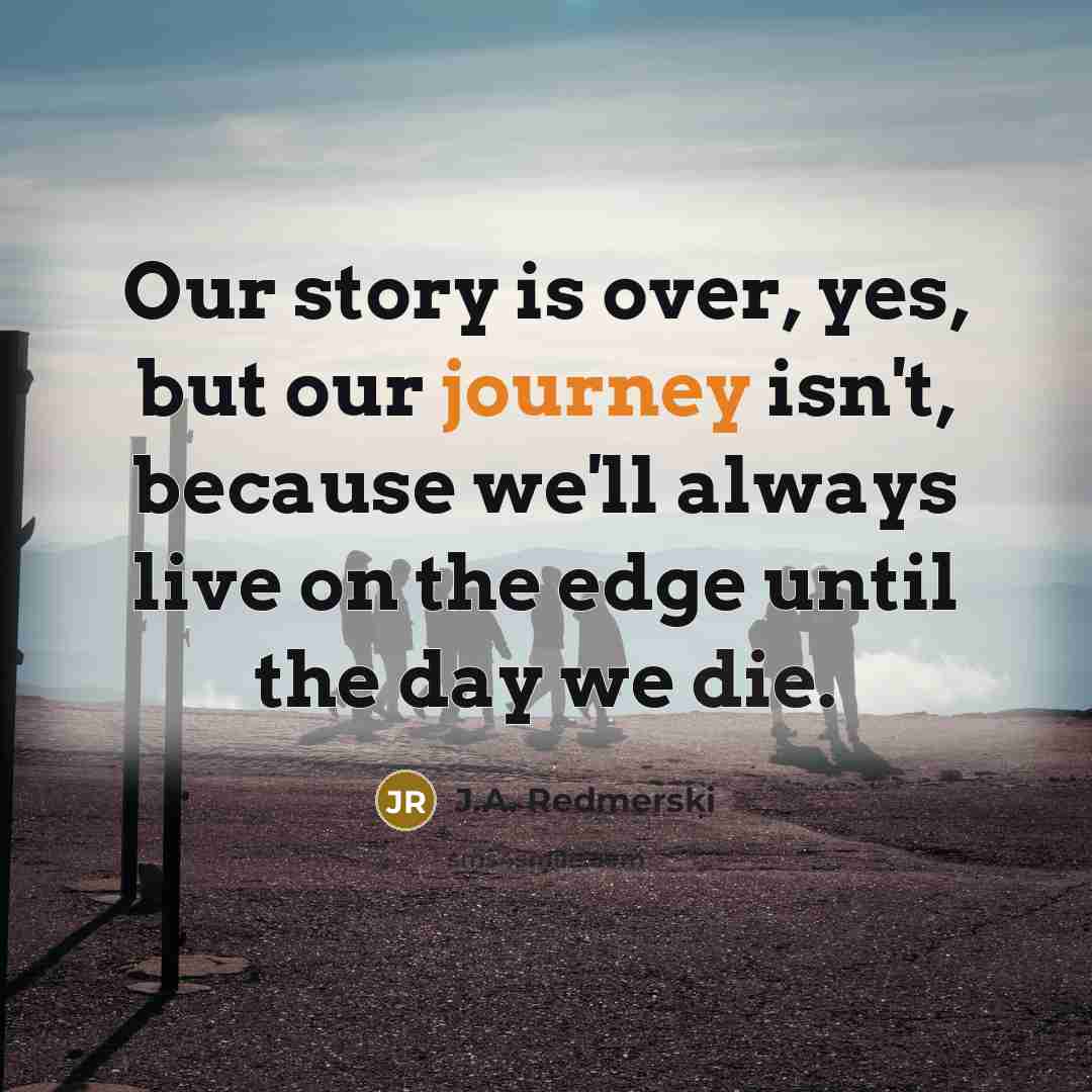 “Our story is over, yes, but our journey isn't, because we'll always live on the edge until the day we die.” quote by J.A. Redmerski