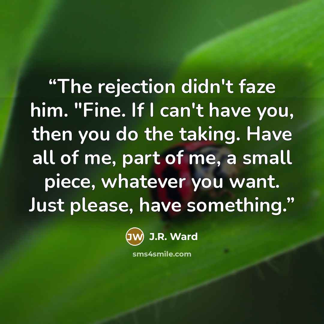 “The rejection didn't faze him. "Fine. If I can't have you, then you do the taking. Have all of me, part of me, a small piece, whatever you want. Just please, have something.” quote by J.R. Ward