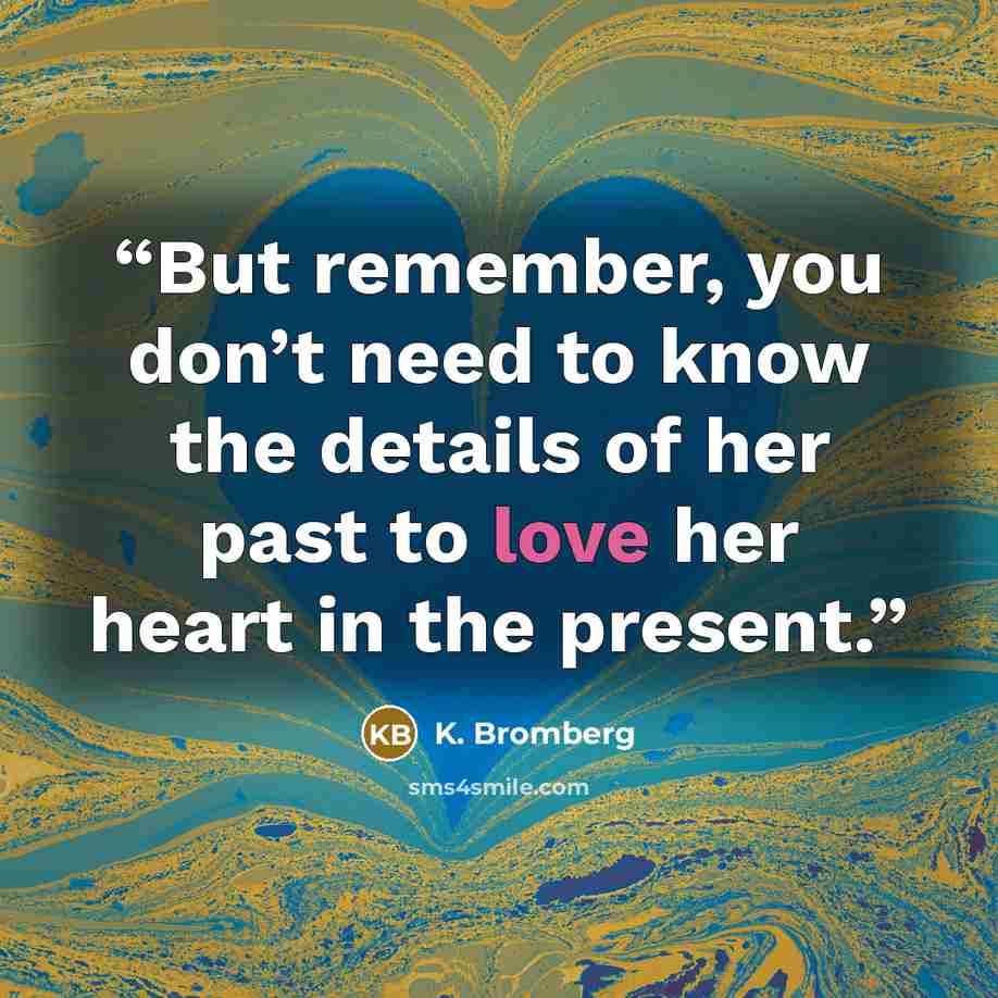 “But remember, you don’t need to know the details of her past to love her heart in the present.” quote by K. Bromberg